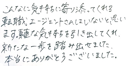こんなに気持ちに寄り添ってくれる転職エージェントさんはいないと思います。素直な気持ちを引き出してくれ、新たな一歩を踏み出せました。本当にありがとうございました。