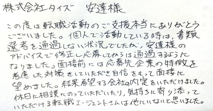 この度は転職活動のご支援本当にありがとうございました。個人で活動している時は、書類選考を通過しない状況でしたが、安達様のアドバイスで修正し応募してからは通過するようになりました。面接前には応募先企業の特徴を考慮した対策をしていただき自信をもって面接に臨めました。結果希望する会社の内定をいただけました。休日に相談にのっていただいたり、気持ちに寄り添っていただける転職エージェントさんは他にいないと思いました。