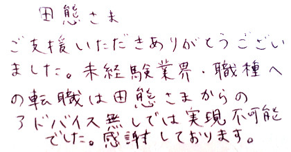 ご支援いただきありがとうございました。未経験業界・職種への転職は田熊さまからのアドバイス無しでは実現不可能でした。感謝しております。