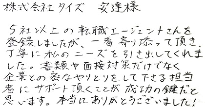5社以上の転職エージェントさんを登録しましたが、一番寄り添って頂き、丁寧に私のニーズを引き出してくれました。書類や面接対策だけでなく企業との密なやりとりをして下さる担当者にサポート頂くことが成功の鍵だと思います。本当にありがとうございました！