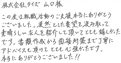 この度は転職活動のご支援本当にありがとうございました。漠然とした要望を汲み取って、素晴らしい求人を紹介して頂いてとても嬉しかったです。書類作成から面接対策まで丁寧にアドバイスも頂けて、とても心強かったです。本当にありがとうございました！！