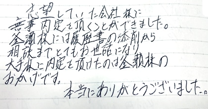 志望していた会社様に無事内定を頂くことができました。釜瀬様には履歴書の添削から相談までとてもお世話になり大手様に内定を頂けたのは釜瀬様のおかげです。本当にありがとうございました。