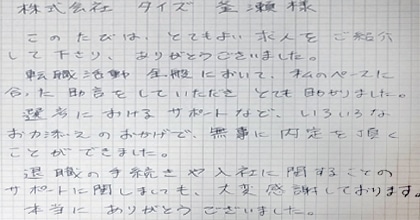 このたびは、とてもよい求人をご紹介して下さり、ありがとうございました。転職活動全般において、私のペースに合った助言をしていただき、とても助かりました。選考におけるサポートなど、いろいろなお力添えのおかげで、無事に内定を頂くことができました。退職の手続きや入社に関することのサポートに関しましても、大変感謝しております。本当にありがとうございました。