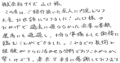 この度は、ご紹介頂いた求人に内定となり大変お世話になりました!山口様のおかげで過去に通らなかった企業の書類選考にも通過し、十分な準備をして面接に臨むことができました。これまでの技術と経験がさらに活かせる分野でありこれからが楽しみです。妻共々本当に感謝しております。