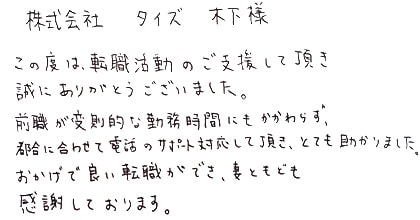 この度は、転職活動のご支援して頂き誠にありがとうございました。前職が変則的な勤務時間にもかかわらず、都合に合わせて電話のサポート対応して頂き、とても助かりました。おかげで良い転職ができ、妻ともども感謝しております。