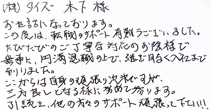お世話になっております。この度は、転職のサポート有難うございました。たびたびのご丁寧な対応のお陰様で無事に、円満退職の上で、継ぎ目なく入社まで到りました。ここからは自身の頑張り次第ですが、三方良しとなる様に努めて参ります。引き続き、他の方々のサポート頑張ってください！！
