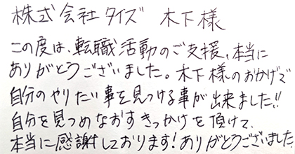 この度は、転職活動のご支援、本当にありがとうございました。木下様のおかげで自分のやりたい事を見つける事が出来ました！！自分を見つめなおすきっかけを頂けて、本当に感謝しております！ありがとうございました。