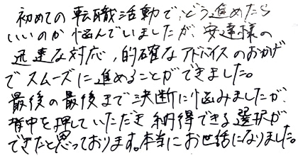 初めての転職活動で、どう進めたらいいのか悩んでいましたが、安達様の迅速な対応、的確なアドバイスのおかげでスムーズに進めることができました。最後の最後まで決断に悩みましたが、背中を押していただき納得できる選択ができたと思っております。本当にお世話になりました。