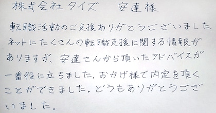 転職活動のご支援ありがとうございました。ネットにたくさんの転職支援に関する情報がありますが、安達さんから頂いたアドバイスが一番役に立ちました。おかげ様で内定を頂くことができました。どうもありがとうございました。