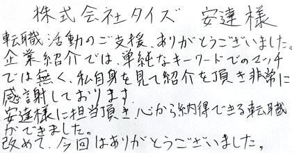 転職活動のご支援、ありがとうございました。企業紹介では、単純なキーワードでのマッチでは無く、私自身を見て紹介を頂き非常に感謝しております。安達様に担当頂き、心から納得できる転職ができました。改めて、今回はありがとうございました。