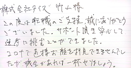 この度は転職のご支援、誠にありがとうございました。サポート頂き安心して選考に挑むことができました。コロナで直接お顔を拝見できませんでしたが、機会があれば一杯やりましょう。