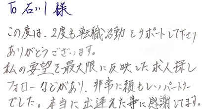 この度は、2度も転職活動をサポートして下さりありがとうございます。私の要望を最大限に反映した求人探しフォローなどがあり、非常に頼もしいパートナーでした。本当に出逢えた事に感謝しています。