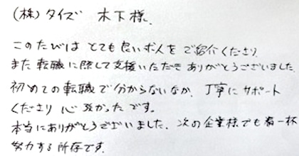 このたびはとても良い求人をご紹介くださり、また転職に際して支援いただきありがとうございました。初めての転職で分からないなか、丁寧にサポートくださり心強かったです。本当にありがとうございました。次の企業様でも精一杯努力する所存です。