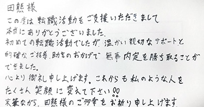この度は転職活動をご支援いただきまして本当にありがとうございました。初めての転職活動でしたが、温かい親切なサポートと的確なご指導・助言のおかげで無事内定を勝ち取ることができました。心より御礼申し上げます。これからも私のような人をたくさん笑顔に変えて下さい!!未筆ながら、田熊様のご多幸をお祈り申し上げます。