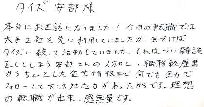 本当にお世話になりました！今回の転職では大手2社を先に利用していましたが、気づけばタイズに絞って活動していました。それはつい雑談をしてしまう安部さんの人柄と、職務経歴書からちょっとした企業情報までなんでも全力でフォローして下さる対応力があったからです。理想の転職が出来、感無量です。