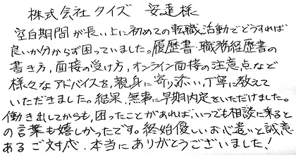 空白期間が長い上に初めての転職活動でどうすれば良いか分からず困っていました。履歴書・職務経歴書の書き方、面接の受け方、オンライン面接の注意点など様々なアドバイスを、親身に寄り添い、丁寧に教えていただきました。結果、無事に早期内定をいただけました。働き出してからも、困ったことがあれば、いつでも相談に乗るとの言葉も嬉しかったです。終始優しいお心遣いと誠意あるご対応、本当にありがとうございました！