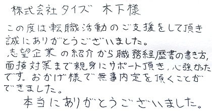 この度は転職活動のご支援をして頂き誠にありがとうございました。志望企業の紹介から職務経歴書の書き方、面接対策まで親身にサポート頂き、心強かったです。おかげ様で無事内定を頂くことができました。本当にありがとうございました。