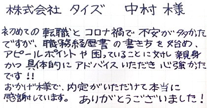 初めての転職とコロナ禍で不安が多かったですが、職務経歴書の書き方を始め、アピールポイントや困っていることに対し、親身かつ具体的にアドバイスいただき心強かったです！！おかげ様で、内定がいただけて本当に感謝しています。ありがとうございました！
