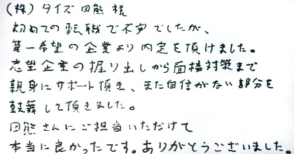 初めての転職で不安でしたが、第一希望の企業より内定を頂けました。志望企業の掘り出しから面接対策まで親身にサポート頂き、また自身がない部分を鼓舞して頂きました。田熊さんにご担当いただけて本当に良かったです。ありがとうございました。