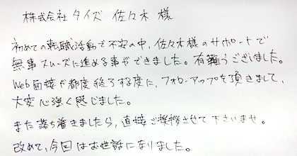 初めての転職活動で不安の中、佐々木様のサポートで無事スムーズに進める事ができました。有難うございました。Web面接が都度終了する度に、フォローアップを頂きまして、大変心強く感じました。また落ち着きましたら、直接ご挨拶させて下さいませ。改めて、今回はお世話になりました。