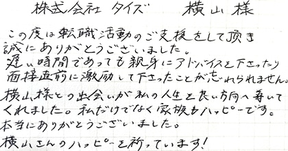 この度は転職活動のご支援をして頂き誠にありがとうございました。遅い時間であっても親身にアドバイスを下さったり、面接直前に激励して下さったことが忘れられません。横山様との出会いが私の人生を良い方向へ導いてくれました。私だけでなく家族もハッピーです。本当にありがとうございました。横山さんのハッピーを祈っています!