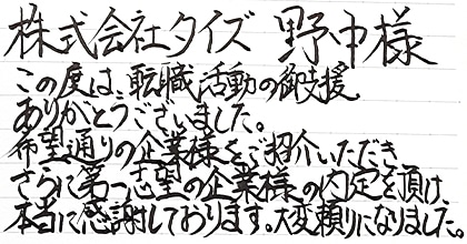 この度は、転職活動の御支援ありがとうございました。希望通りの企業様をご紹介いただき、さらに第一志望の企業様の内定を頂け、本当に感謝しております。大変頼りになりました。