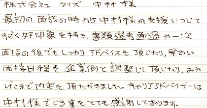 最初の面談の時から中村様の支援についてすごく好印象を持ち、書類選考通過や一次面接の後でもしっかりアドバイスを頂いたり、早めに面接日程を企業側と調整して頂いたり、おかげさまで内定を頂きました。キャリアアドバイザーは中村様でいる事をとても感謝しております。
