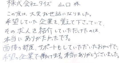 この度は、大変お世話になりました。希望していた企業を覚えて下さっていて、その求人を紹介していただけたのは、本当にありがたかったです。面接の都度、サポートもしていただいたおかげで、希望の企業で働けます。本当にありがとうございました。