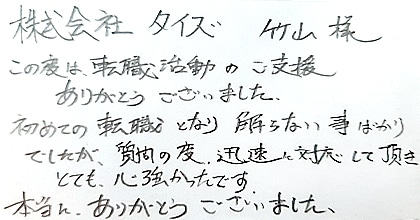 この度は、転職活動のご支援ありがとうございました。初めての転職となり解らない事ばかりでしたが、質問の度、迅速に対応して頂きとても心強かったです。本当に、ありがとうございました。