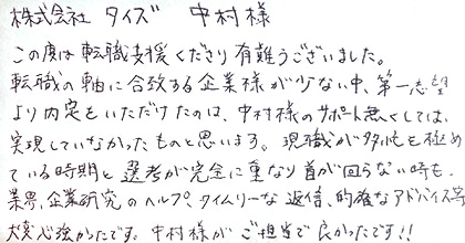 この度は転職支援くださり有難うございました。転職の軸に合致する企業様が少ない中、第一志望より内定をいただけたのは、中村様のサポート無くしては、実現していなかったものと思います。現職が多忙を極めている時期と選考が完全に重なり首が回らない時も、業界・企業研究のヘルプ、タイムリーな返信、的確なアドバイス等大変心強かったです。中村様がご担当で良かったです！