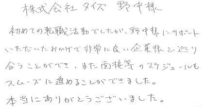 初めての転職活動でしたが、野中様にサポートいただいたおかげで非常に良い企業様と巡り会うことができ、また面接等のスケジュールもスムーズに進めることができました。本当にありがとうございました。