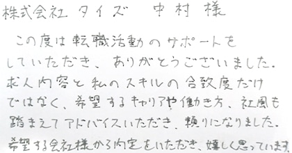 この度は転職活動のサポートをしていただき、ありがとうございました。求人内容と私のスキルの合致度だけではなく、希望するキャリアや働き方、社風も踏まえてアドバイスいただき、頼りになりました。希望する会社様から内定をいただき、嬉しく思っています。