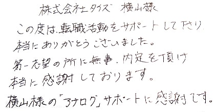 この度は転職活動をサポートして下さり、本当にありがとうございました。第一志望の所に無事、内定を頂け本当に感謝しております。横山様の「アナログ」サポートに感謝です。
