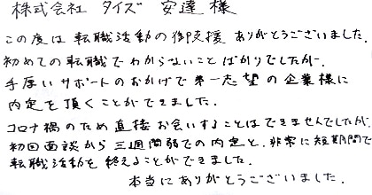 この度は転職活動の御支援、ありがとうございました。初めての転職でわからないことばかりでしたが、手厚いサポートのおかげで第一志望の企業様に内定を頂くことができました。コロナ禍のため直接お会いすることはできませんでしたが、初回面談から三週間弱での内定と、非常に短期間で転職活動を終えることができました。本当にありがとうございました。