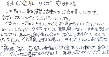 この度は転職活動をご支援いただき、誠にありがとうございました。他のエージェントさんからもお声がけいただいておりましたが、タイズさんは親身になって話を聞いてくださり、私の適性に合った求人を紹介してくださったため、信頼できると思い、タイズさんにお任せしました。結果、第一志望の会社に内定をいただけ自分にとってベストな選択ができました。本当にありがとうございました。
