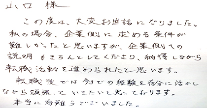 この度は、大変お世話になりました。私の場合、企業側に求める条件が難しかったと思いますが、企業側への説明もきちんとしてくださり、納得しながら転職活動を進められたと思います。転職後では今までの経験を存分に活かしながら頑張っていきたいと思っております。本当に有難うございました。