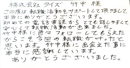 この度は転職活動をサポートして頂きまして、本当にありがとうございます。初めての電話面談からとても話しやすくて安心して転職活動が出来ました。竹中様に色々フォローしてもらえたからこそ今回の転職が叶ったと思います。竹中様に出会えた事に本当に感謝しています。ありがとうございました。