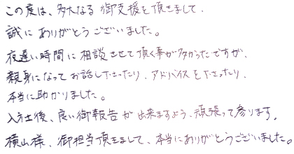 この度は、多大なる御支援を頂きまして、誠にありがとうございました。夜遅い時間に相談させて頂く事が多かったですが、親身になってお話し下さったり、アドバイスを下さったり、本当に助かりました。入社後、良い御報告が出来ますよう、頑張って参ります。横山様、御担当頂きまして、本当にありがとうございました。