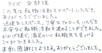 この度は転職活動をサポートいただき、ありがとうございました。迅速なレスポンス、丁寧なフォローをいただき不安なく転職活動を進めることができました。おかげ様で、満足のいく転職先を見つけることができました。本当に感謝しております。ありがとうございました。