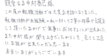 この度の転職活動では大変お世話になりました。転職活動が未経験の私に対して丁寧に指導や支援をして頂いたおかげで無事に成功することが出来ました。また、中村様が聞き上手だったからこそ、色々と正直にお話が出来たのだと思います。本当にありがとうございます。