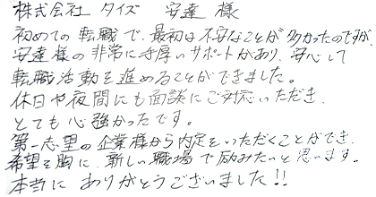 初めての転職で最初は不安なことが多かったのですが、安達様の非常に手厚いサポートがあり、安心して転職活動を進めることができました。休日や夜間にも面談にご対応いただき、とても心強かったです。第一志望の企業様から内定をいただくことができ、希望を胸に、新しい職場で励みたいと思います。本当にありがとうございました！！