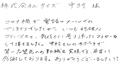 コロナ禍で電話とメールでのやり取りでしたが、いつも的確なアドバイスと、気持ちに寄り添ったフォローをして頂きました。中村さんのサポートで第一志望先への転職を実現でき、本当に感謝しております。ありがとうございました！！