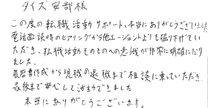 この度の転職活動サポート、本当にありがとうございました。電話面談時のヒアリングから他エージェントよりも掘り下げていただき、転職活動そのものへの意識が非常に明確になりました。履歴書作成から現職の退職まで相談に乗っていただき、最後まで安心して活動できました。本当にありがとうございます。