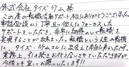 この度の転職活動サポート、本当にありがとうございました。電話面談から、丁寧且つ個人にフォーカスしたサポートをいただき、非常に納得のいく転職を実現することが出来ました。転職という人生の転機に、タイズ・竹山さんに出会えて本当に良かったです。業務上、引き続きお付き合いさせていただきますが、今後とも宜しくお願いいたします！！