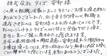 この度の転職活動において多大なご支援を頂き本当にありがとうございました。私も妻も納得のいく転職を達成できたのは、安部様のお力添えあってのことです。別のエージェントからタイズへ切り替えて全面サポート頂き、本当に良いご縁に恵まれたと感じております。本命の最終面接の開始直前に安部様から激励のお電話頂いたことは、本当に励みになり、無事に内定を頂くことに繋がったと感じています。本当にありがとうございました。