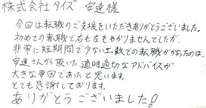 今回は転職のご支援をいただきありがとうございました。初めての転職で右も左もわかりませんでしたが、非常に短期間で少ない工数での転職がかなったのは、安達さんから頂いた適時適切なアドバイスが大きな要因であったと思います。とても感謝しております。ありがとうございました！