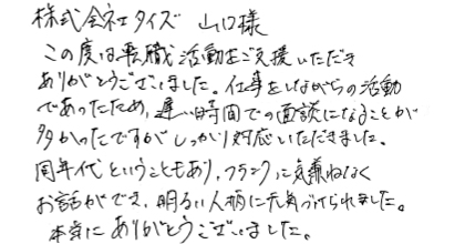 この度は転職活動をご支援いただきありがとうございました。仕事をしながらの活動であったため、遅い時間での面談になることが多かったですが、しっかり対応いただきました。同年代ということもあり、フランクに気兼ねなくお話ができ、明るい人柄に元気づけられました。本当にありがとうございました。
