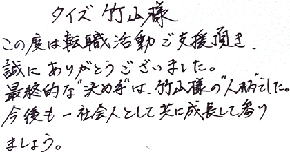 この度は転職活動ご支援頂き、誠にありがとうございました。最終的な”決め手”は、竹山様の”人柄”でした。今後も一社会人として共に成長して参りましょう。