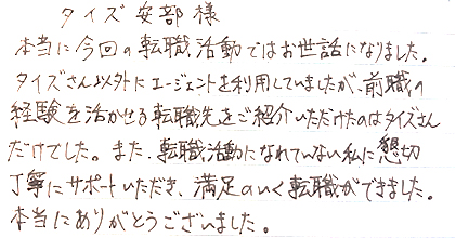 本当に今回の転職活動ではお世話になりました。タイズさん以外にエージェントを利用していましたが、前職の経験を活かせる転職先をご紹介いただけたのはタイズさんだけでした。また、転職活動になれていない私に懇切丁寧にサポートいただき、満足のいく転職ができました。本当にありがとうございました。
