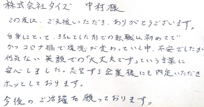 この度は、ご支援いただき、ありがとうございます。自身にとって、きちんとした形での転職は初めてで、かつコロナ禍で環境が変わっていく中、不安でしたが何気ない笑顔での「大丈夫です」という言葉に安心しました。志望する企業様にも内定いただきホッとしております。今後のご活躍を願っております。
